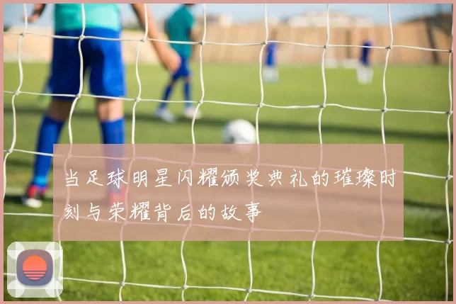 当足球明星闪耀颁奖典礼的璀璨时刻与荣耀背后的故事