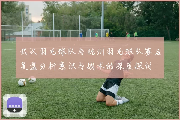 武汉羽毛球队与杭州羽毛球队赛后复盘分析意识与战术的深度探讨