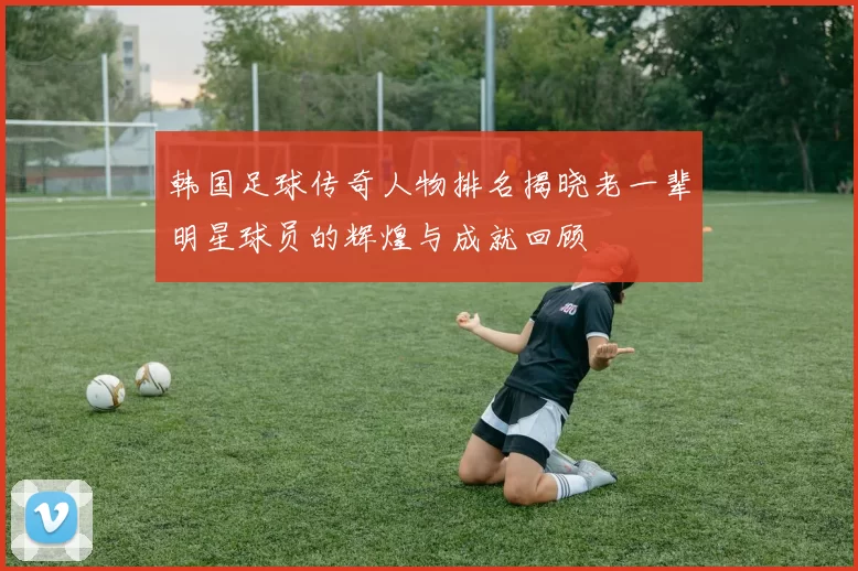 韩国足球传奇人物排名揭晓老一辈明星球员的辉煌与成就回顾
