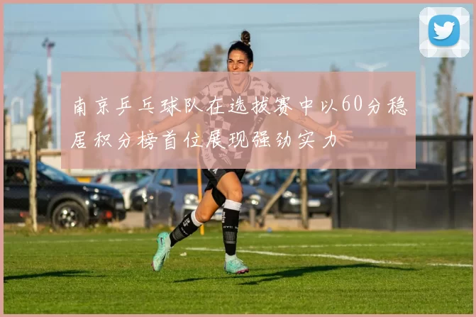 南京乒乓球队在选拔赛中以60分稳居积分榜首位展现强劲实力