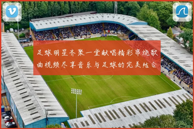 足球明星齐聚一堂献唱精彩串烧歌曲视频尽享音乐与足球的完美结合