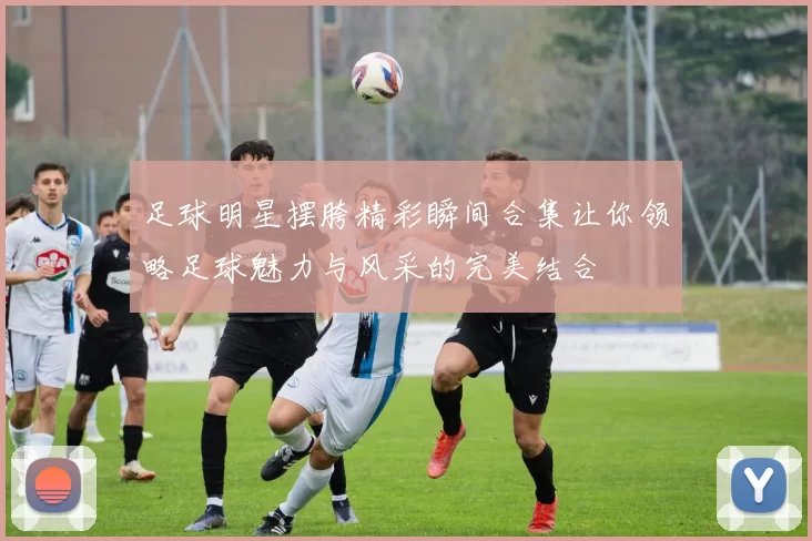 足球明星摆胯精彩瞬间合集让你领略足球魅力与风采的完美结合