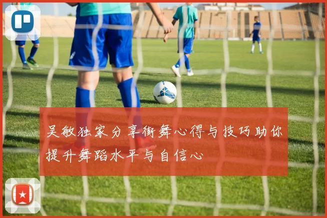 吴敏独家分享街舞心得与技巧助你提升舞蹈水平与自信心