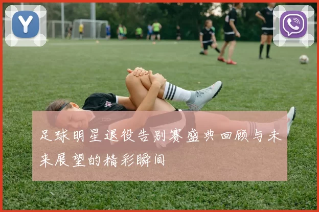 足球明星退役告别赛盛典回顾与未来展望的精彩瞬间