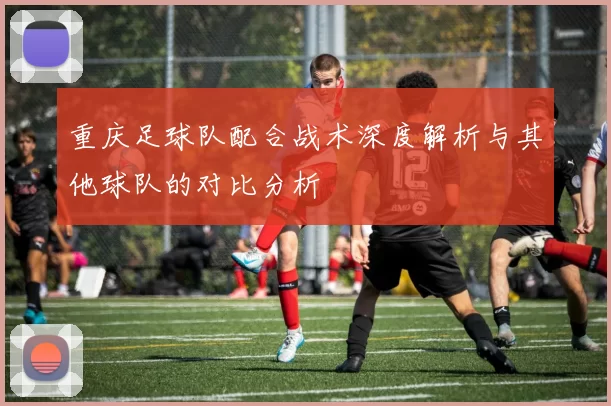 重庆足球队配合战术深度解析与其他球队的对比分析