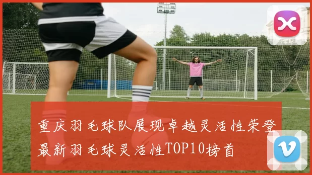 重庆羽毛球队展现卓越灵活性荣登最新羽毛球灵活性TOP10榜首