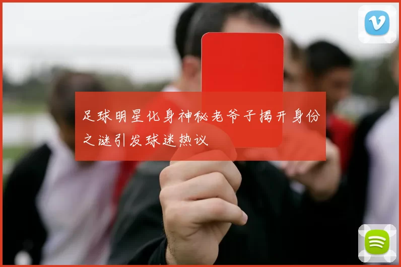 足球明星化身神秘老爷子揭开身份之谜引发球迷热议