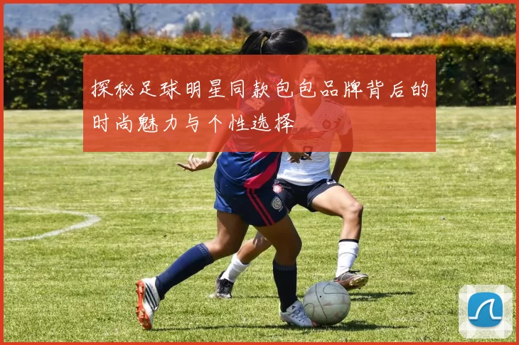 探秘足球明星同款包包品牌背后的时尚魅力与个性选择