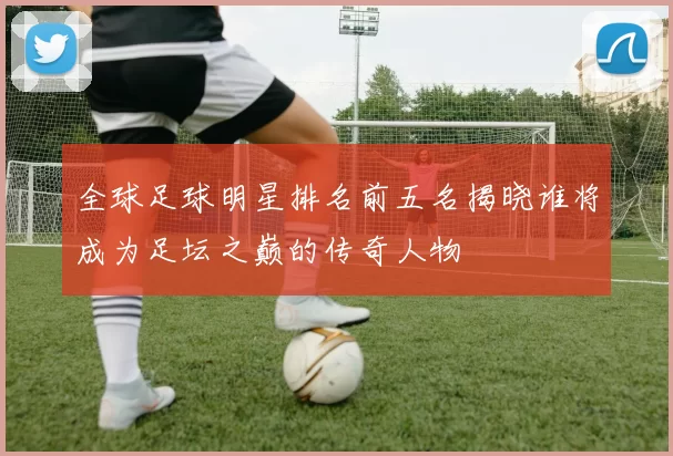 全球足球明星排名前五名揭晓谁将成为足坛之巅的传奇人物