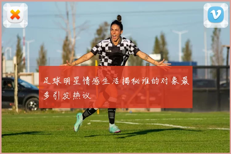 足球明星情感生活揭秘谁的对象最多引发热议