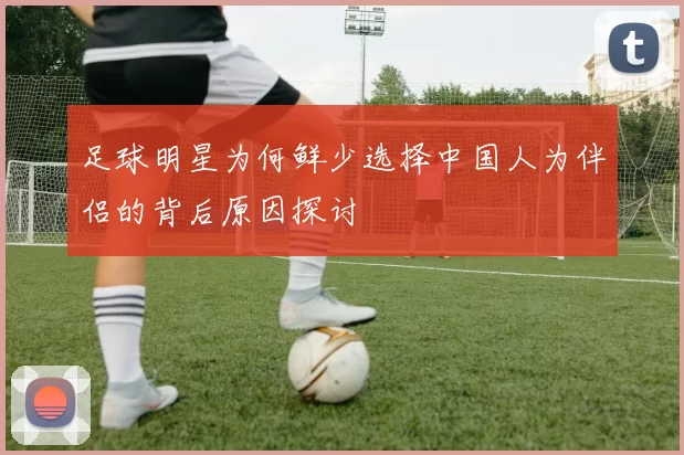 足球明星为何鲜少选择中国人为伴侣的背后原因探讨