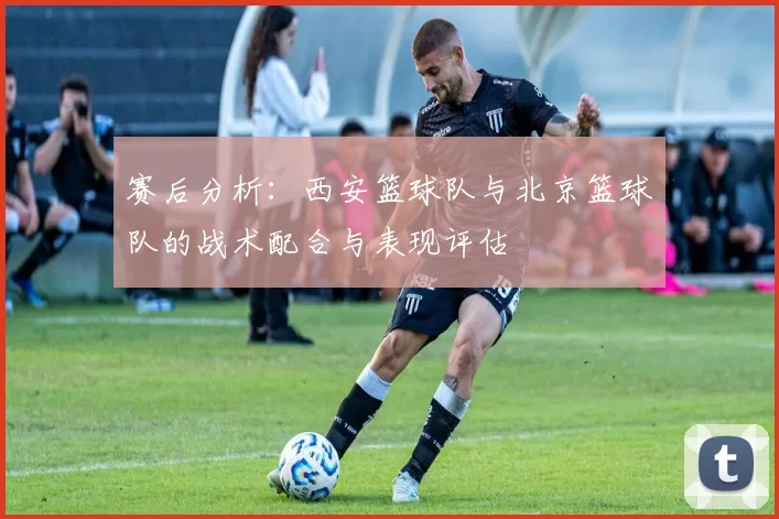 赛后分析：西安篮球队与北京篮球队的战术配合与表现评估