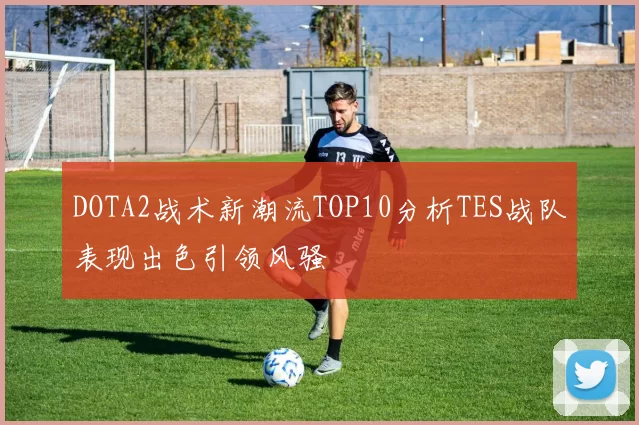DOTA2战术新潮流TOP10分析TES战队表现出色引领风骚