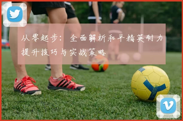 从零起步：全面解析和平精英耐力提升技巧与实战策略