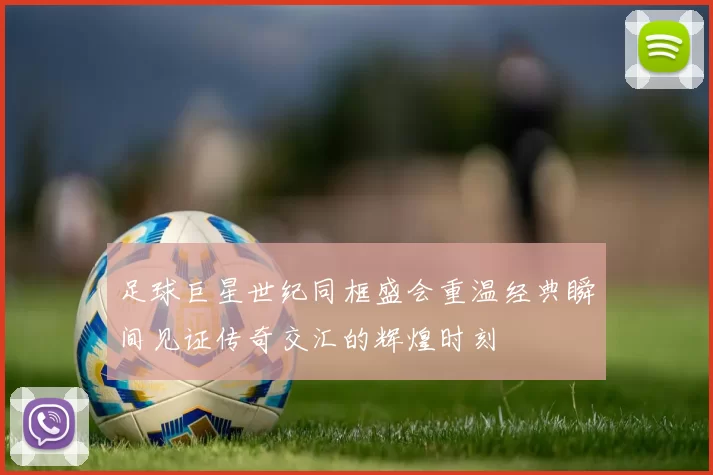 足球巨星世纪同框盛会重温经典瞬间见证传奇交汇的辉煌时刻