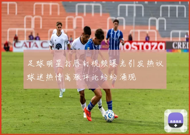 足球明星打唇钉视频曝光引发热议球迷热情高涨评论纷纷涌现