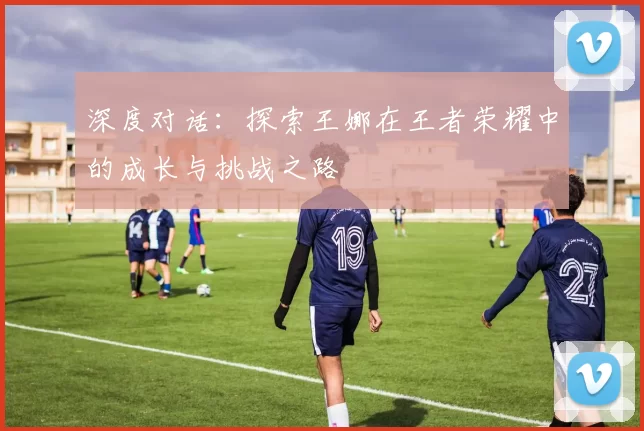深度对话：探索王娜在王者荣耀中的成长与挑战之路