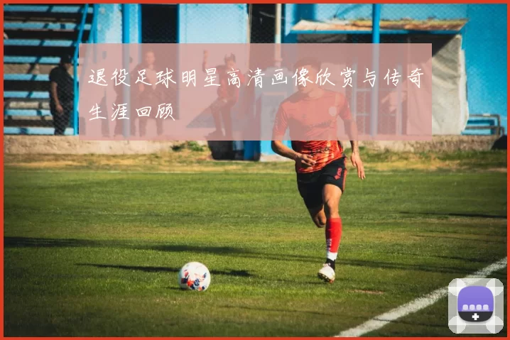 退役足球明星高清画像欣赏与传奇生涯回顾
