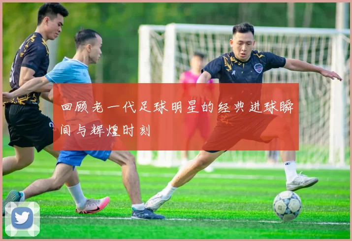回顾老一代足球明星的经典进球瞬间与辉煌时刻