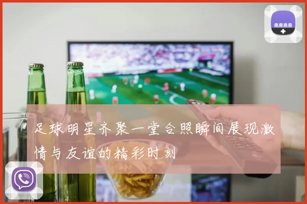 足球明星齐聚一堂合照瞬间展现激情与友谊的精彩时刻