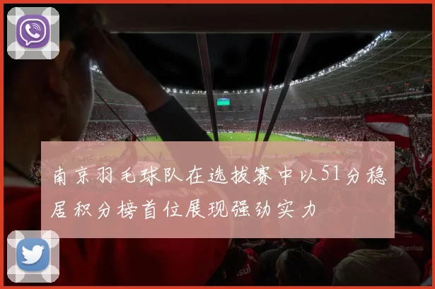 南京羽毛球队在选拔赛中以51分稳居积分榜首位展现强劲实力