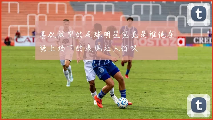喜欢放空的足球明星究竟是谁他在场上场下的表现让人惊叹