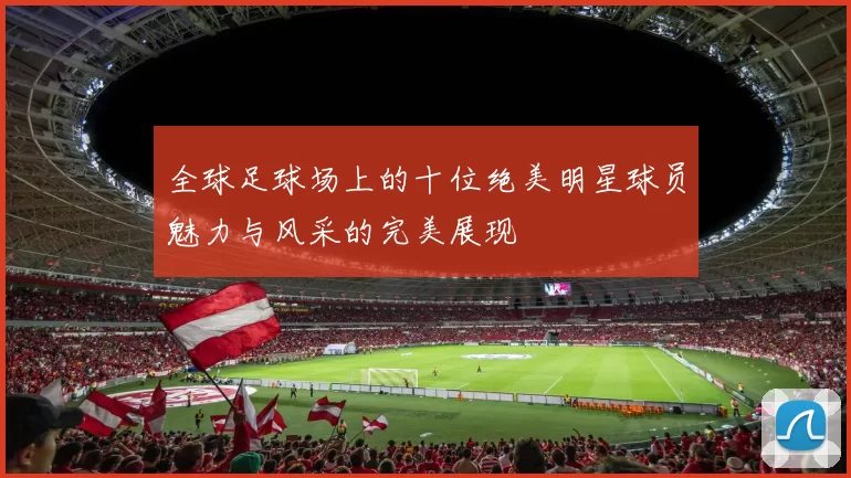 全球足球场上的十位绝美明星球员魅力与风采的完美展现