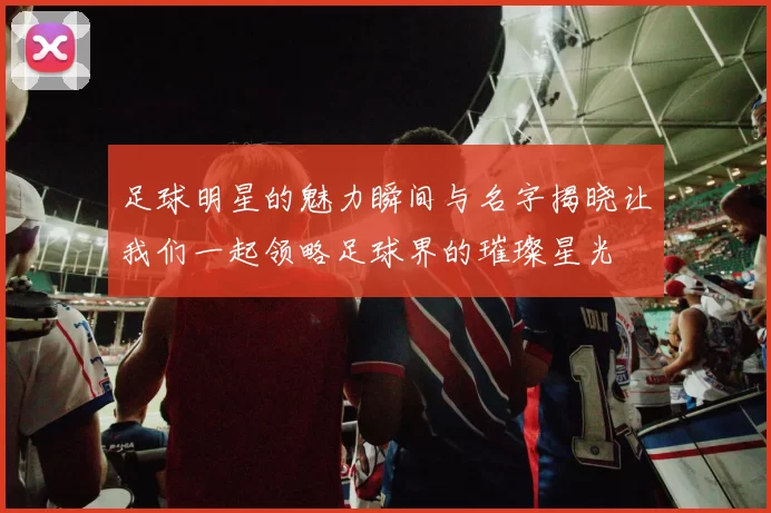 足球明星的魅力瞬间与名字揭晓让我们一起领略足球界的璀璨星光