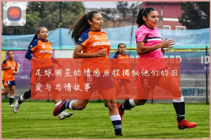 足球明星的情感历程揭秘他们的旧爱与恋情故事