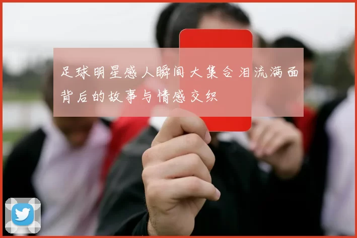 足球明星感人瞬间大集合泪流满面背后的故事与情感交织