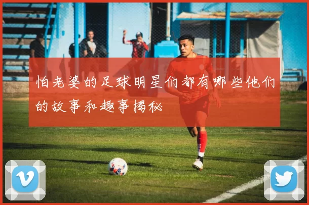 怕老婆的足球明星们都有哪些他们的故事和趣事揭秘