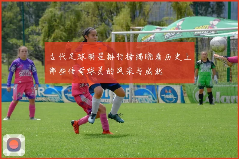 古代足球明星排行榜揭晓看历史上那些传奇球员的风采与成就